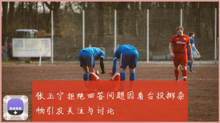 张玉宁拒绝回答问题因看台投掷杂物引发关注与讨论