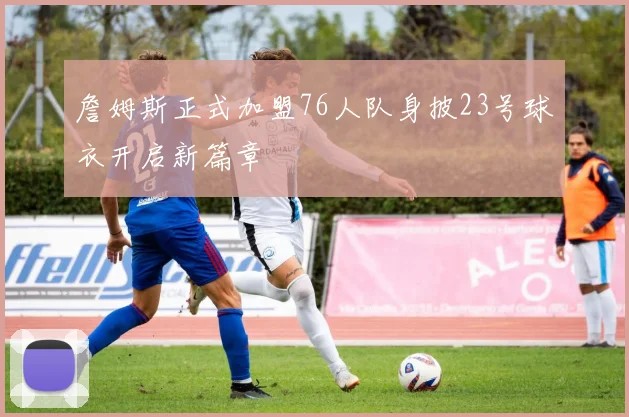 詹姆斯正式加盟76人队身披23号球衣开启新篇章