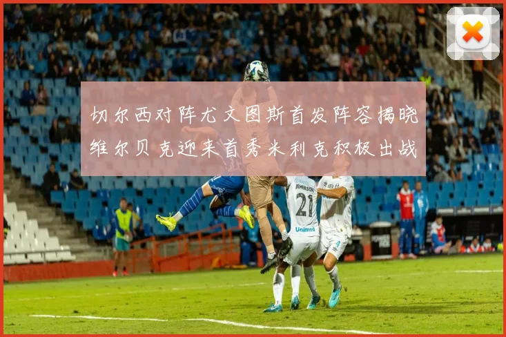 切尔西对阵尤文图斯首发阵容揭晓维尔贝克迎来首秀米利克积极出战蓝军替补席人数达到21人