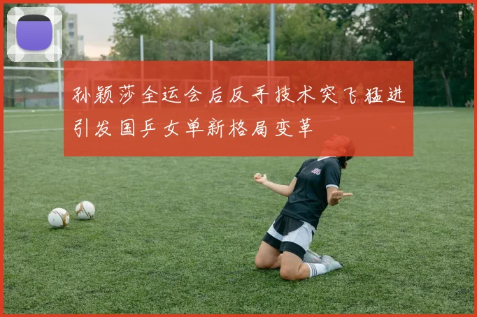 孙颖莎全运会后反手技术突飞猛进引发国乒女单新格局变革