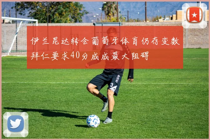 伊兰昆达转会葡萄牙体育仍存变数拜仁要求40分成成最大阻碍
