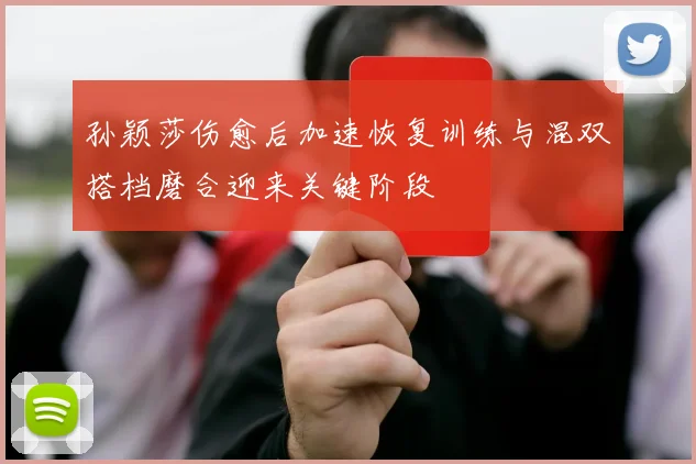 孙颖莎伤愈后加速恢复训练与混双搭档磨合迎来关键阶段