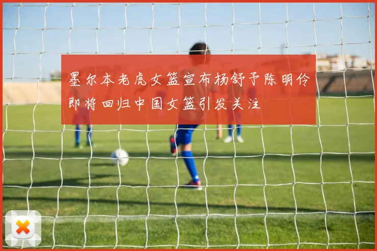 墨尔本老虎女篮宣布杨舒予陈明伶即将回归中国女篮引发关注